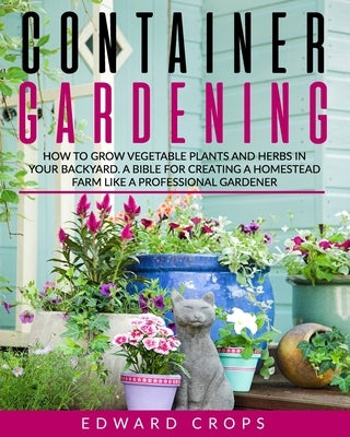 Container Gardening: How to Grow Vegetable Plants and Herbs in Your Backyard. A Bible for Creating a Homestead Farm Like a Professional Gar by Crops, Edward