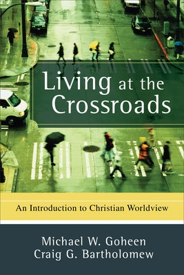 Living at the Crossroads: An Introduction to Christian Worldview by Goheen, Michael W.