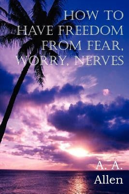 How to Have Freedom from Fear, Worry, Nerves by Allen, A. a.