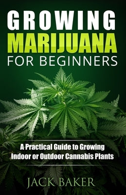 Growing Marijuana for Beginners: A Practical Guide to Growing Indoor or Outdoor Cannabis Plants by Baker, Jack