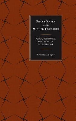 Franz Kafka and Michel Foucault: Power, Resistance, and the Art of Self-Creation by Dungey, Nicholas