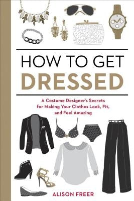 How to Get Dressed: A Costume Designer's Secrets for Making Your Clothes Look, Fit, and Feel Amazing by Freer, Alison