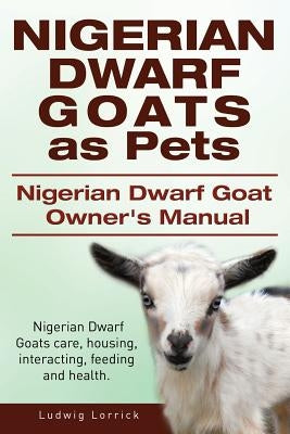 Nigerian Dwarf Goats as Pets. Nigerian Dwarf Goat Owners Manual. Nigerian Dwarf Goats care, housing, interacting, feeding and health. by Lorrick, Ludwig