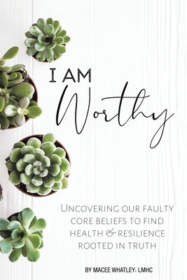 I Am Worthy: Uncovering Our Faulty Core Beliefs to Find Health & Resilience Rooted in Truth by Whatley Lmhc, Macee