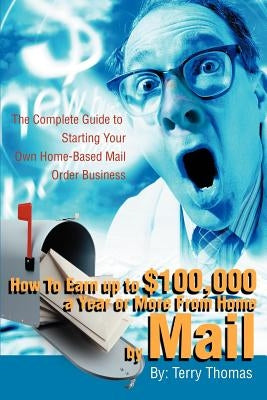 How To Earn up to $100,000 a Year or More From Home by Mail: The Complete Guide to Starting Your Own Home-Based Mail Order Business by Thomas, Terrence J.