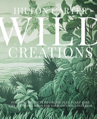 Wild Creations: Inspiring Projects to Create Plus Plant Care Tips & Styling Ideas for Your Own Wild Interior by Carter, Hilton