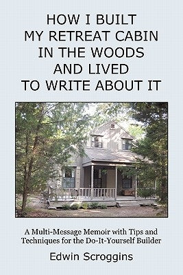 How I Built My Retreat Cabin in the Woods and Lived to Write About It: A Multi-Message Memoir with Tips & Techniques for the Do-It-Yourself Builder by Scroggins, Edwin