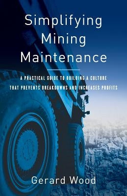 Simplifying Mining Maintenance: A Practical Guide to Building a Culture that Prevents Breakdowns and Increases Profits by Wood, Gerard