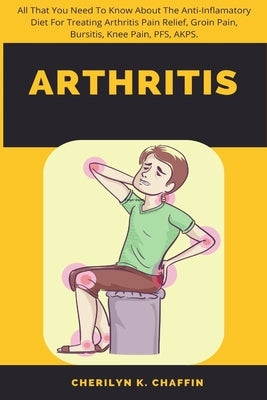Arthritis: All That You Need To Know About The Anti-Inflamatory Diet For Treating Arthritis Pain Relief, Groin Pain, Bursitis, Kn by Chaffin, Cherilyn K.