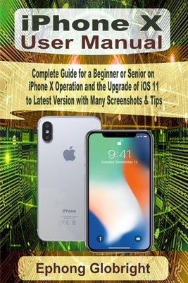 iPhone X User Manual: Complete Guide for a Beginner or Senior on iPhone X Operation and the Upgrade of iOS 11 to Latest Version with Many Sc by Globright, Ephong