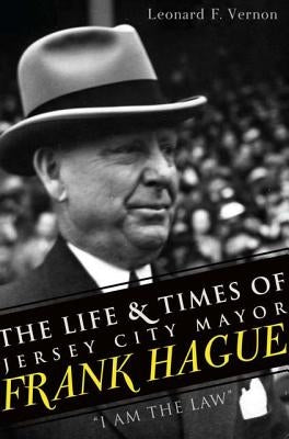 The Life & Times of Jersey City Mayor Frank Hague: I Am the Law by Vernon, Leonard F.