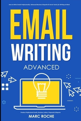 Email Writing: Advanced (c). How to Write Emails Professionally. Advanced Business Etiquette & Secret Tactics for Writing at Work. Pr by Roche, Marc