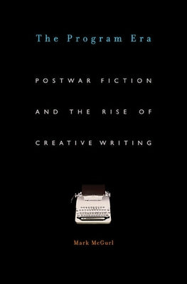 The Program Era: Postwar Fiction and the Rise of Creative Writing by McGurl, Mark