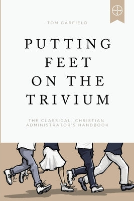 Putting Feet on the Trivium: The Classical Christian Administrator's Handbook by Garfield, Tom