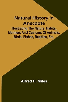 Natural History in Anecdote; Illustrating the nature, habits, manners and customs of animals, birds, fishes, reptiles, etc., etc., etc. by H. Miles, Alfred