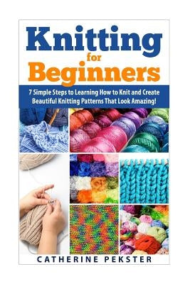 Knitting for Beginners: 7 Simple Steps for Learning How to Knit and Create Easy to Make Knitting Patterns That Look Amazing! by Pekster, Catherine