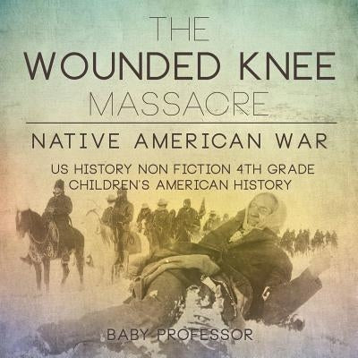 The Wounded Knee Massacre: Native American War - US History Non Fiction 4th Grade Children's American History by Baby Professor