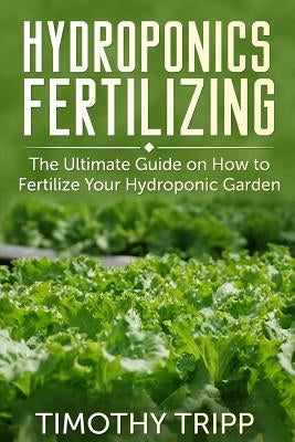 Hydroponics Fertilizing: The Ultimate Guide on How to Fertilize Your Hydroponic Garden by Tripp, Timothy