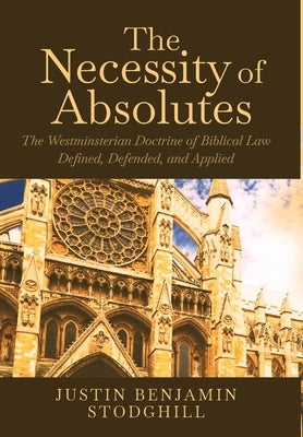 The Necessity of Absolutes: The Westminsterian Doctrine of Biblical Law Defined, Defended, and Applied by Stodghill, Justin Benjamin