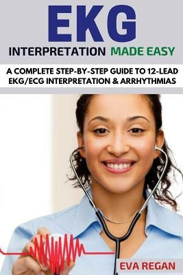 EKG: EKG Interpretation Made Easy: A Complete Step-By-Step Guide to 12-Lead EKG/ECG Interpretation & Arrhythmias by Regan, Eva