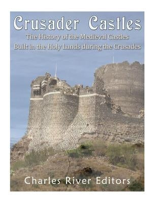 Crusader Castles: The History of the Medieval Castles Built in the Holy Lands during the Crusades by Charles River Editors