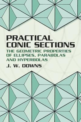 Practical Conic Sections: The Geometric Properties of Ellipses, Parabolas and Hyperbolas by Downs, J. W.