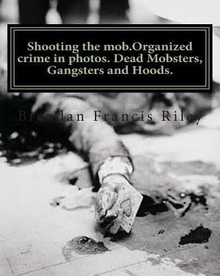 Shooting the mob.Organized crime in photos. Dead Mobsters, Gangsters and Hoods. by Riley, Brendan Francis