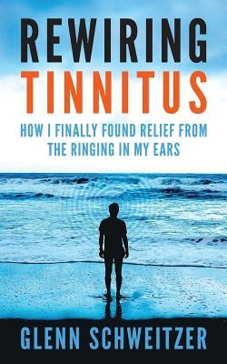 Rewiring Tinnitus: How I Finally Found Relief From The Ringing In My Ears by Schweitzer, Glenn