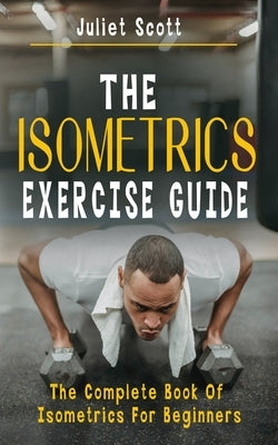 The Isometrics Exercise Guide: The Complete Book Of Isometrics For Beginners - Comprehensive Routine Workout For Stronger Men, Women, Abs Diet, Muscl by Scott, Juliet