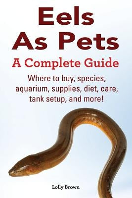 Eels As Pets: Where to buy, species, aquarium, supplies, diet, care, tank setup, and more! A Complete Guide! by Brown, Lolly