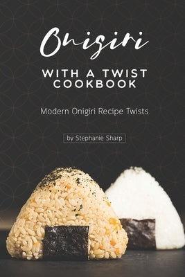 Onigiri with a Twist Cookbook: Modern Onigiri Recipe Twists by Sharp, Stephanie