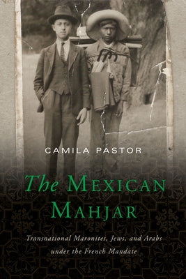 The Mexican Mahjar: Transnational Maronites, Jews, and Arabs Under the French Mandate by Pastor, Camila