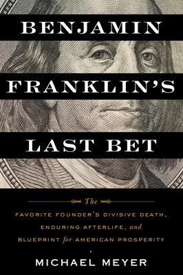 Benjamin Franklin's Last Bet: The Favorite Founder's Divisive Death, Enduring Afterlife, and Blueprint for American Prosperity by Meyer, Michael