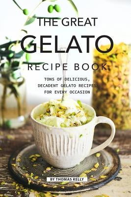 The Great Gelato Recipe Book: Tons of Delicious, Decadent Gelato Recipes for Every Occasion by Kelly, Thomas