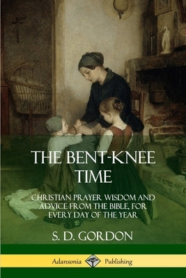 The Bent-Knee Time: Christian Prayer Wisdom and Advice from the Bible, For Every Day of the Year by Gordon, S. D.