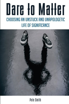 Dare to Matter: Choosing an Unstuck and Unapologetic Life of Significance by Smith, Pete