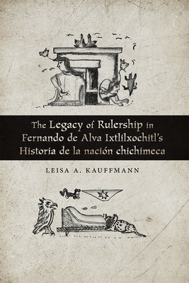 The Legacy of Rulership in Fernando de Alva Ixtlilxochitl's Historia de la Nación Chichimeca by Kauffmann, Leisa A.