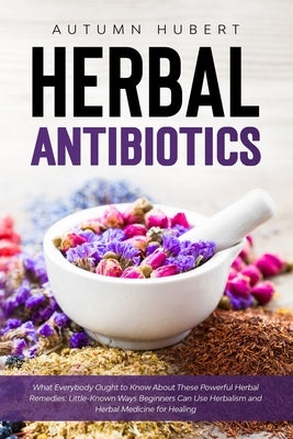 Herbal Antibiotics: What Everybody Ought to Know About These Powerful Herbal Remedies: Little-Known Ways Beginners Can Use Herbalism and H by Hubert, Autumn