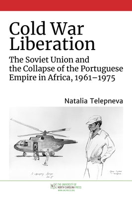 Cold War Liberation: The Soviet Union and the Collapse of the Portuguese Empire in Africa, 1961-1975 by Telepneva, Natalia