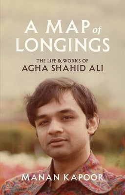A Map of Longings: The Life and Works of Agha Shahid Ali by Kapoor, Manan