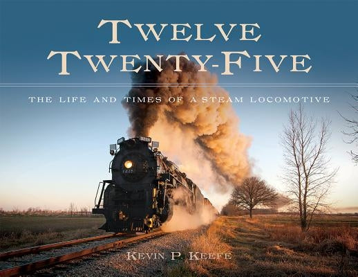 Twelve Twenty-Five: The Life and Times of a Steam Locomotive by Keefe, Kevin P.