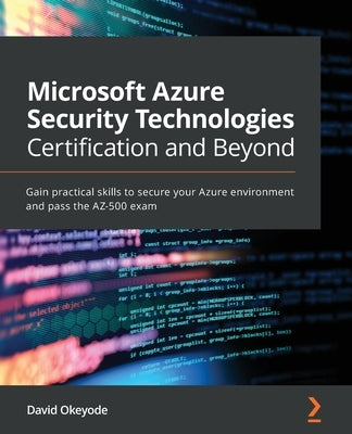 Microsoft Azure Security Technologies Certification and Beyond: Gain practical skills to secure your Azure environment and pass the AZ-500 exam by Okeyode, David