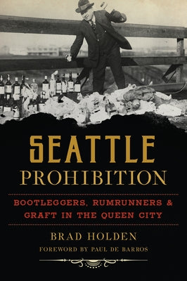 Seattle Prohibition: Bootleggers, Rumrunners and Graft in the Queen City by Holden, Brad