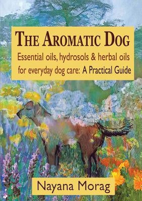 The Aromatic Dog - Essential oils, hydrosols, & herbal oils for everyday dog care: A Practical Guide by Morag, Nayana