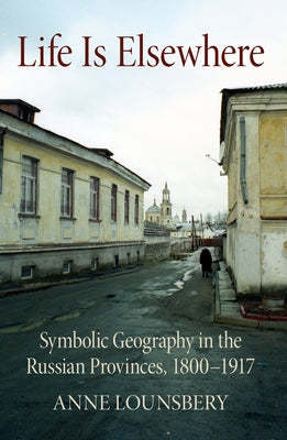 Life Is Elsewhere: Symbolic Geography in the Russian Provinces, 1800-1917 by Lounsbery, Anne