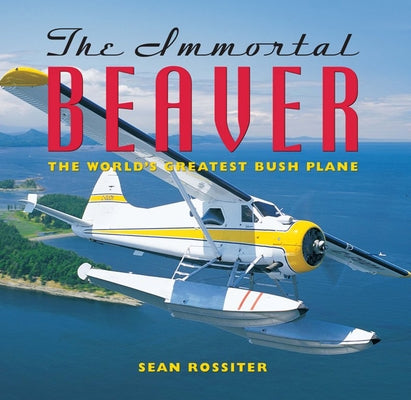 The Immortal Beaver: The World's Greatest Bush Plane by Rossiter, Sean