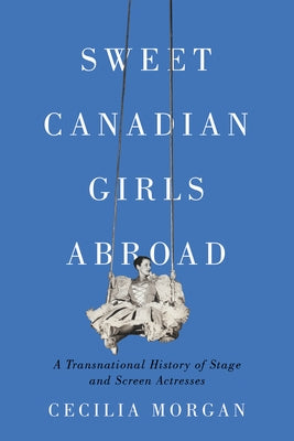 Sweet Canadian Girls Abroad: A Transnational History of Stage and Screen Actresses by Morgan, Cecilia