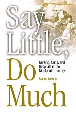 Say Little, Do Much: Nursing and the Establishment of Hospitals by Religious Women by Nelson, Sioban