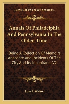 Annals of Philadelphia and Pennsylvania in the Olden Time: Being a Collection of Memoirs, Anecdote and Incidents of the City and Its Inhabitants V2 by Watson, John F.