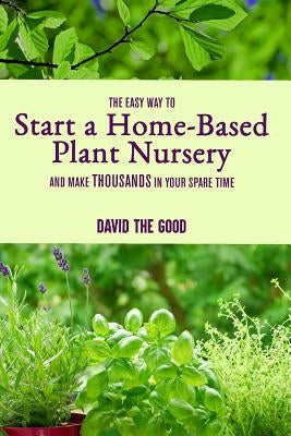 The Easy Way to Start a Home-Based Plant Nursery and Make Thousands in Your Spare Time by The Good, David